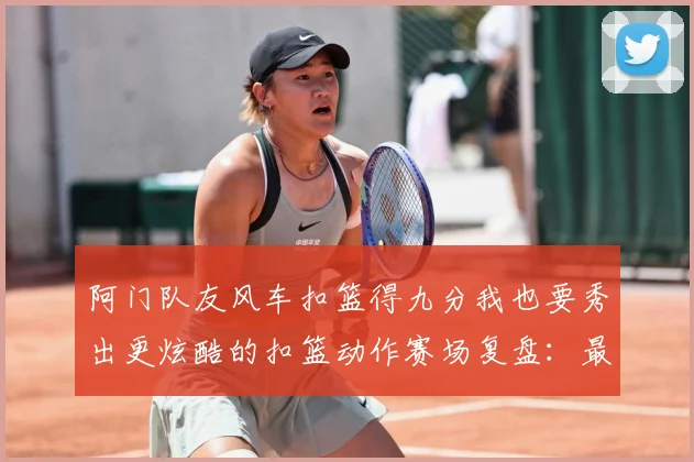 阿门队友风车扣篮得九分我也要秀出更炫酷的扣篮动作赛场复盘：最新赛事动态与深度分析