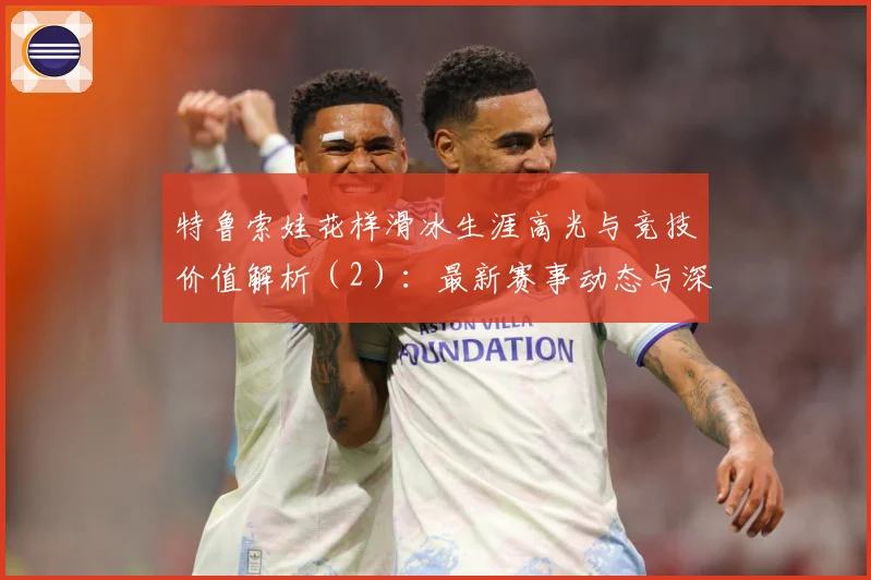 特鲁索娃花样滑冰生涯高光与竞技价值解析（2）：最新赛事动态与深度分析