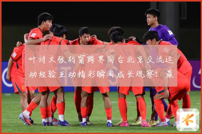 叶诗文张钧甯跨界同台北京交流运动经验互动精彩瞬间成长观察：最新赛事动态与深度分析