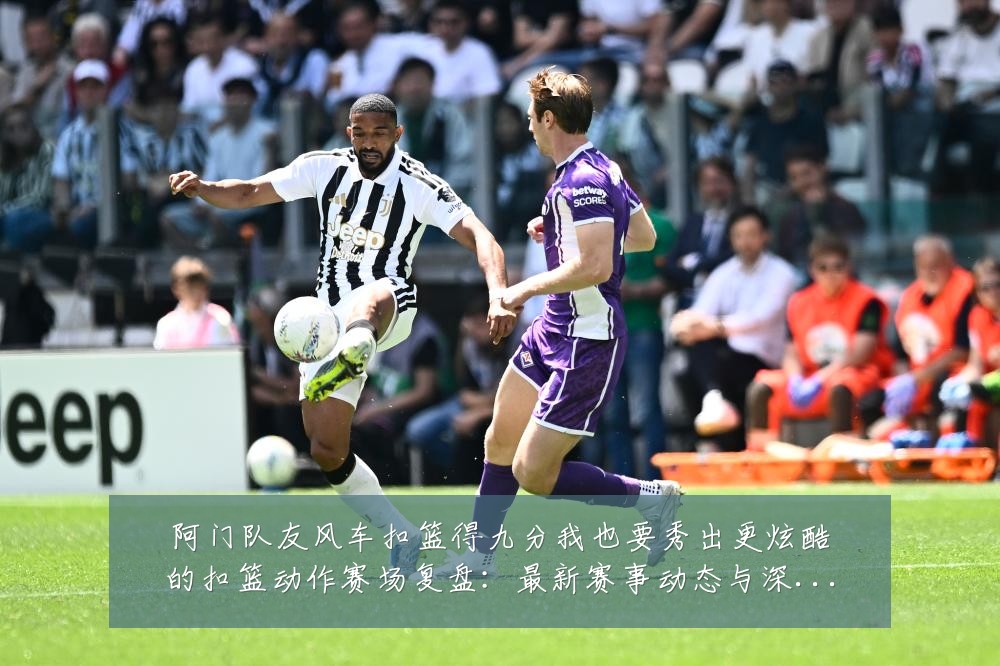 阿门队友风车扣篮得九分我也要秀出更炫酷的扣篮动作赛场复盘:最新赛事动态与深度分析
