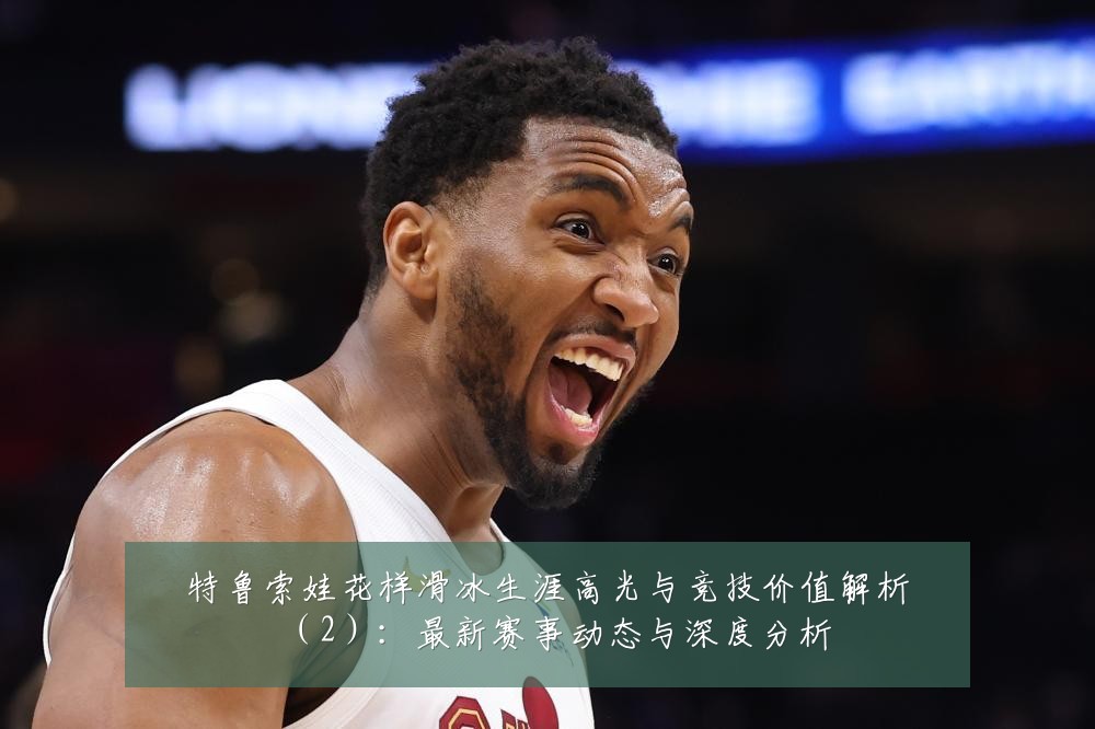 特鲁索娃花样滑冰生涯高光与竞技价值解析(2):最新赛事动态与深度分析